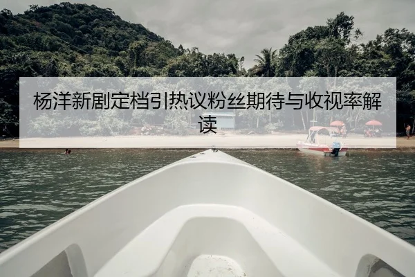 杨洋新剧定档引热议粉丝期待与收视率解读
